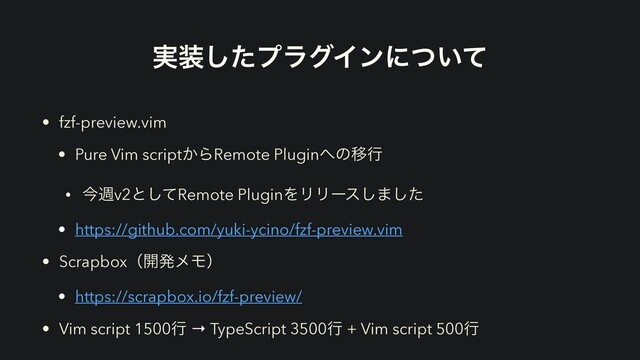 ࣮૷ͨ͠ϓϥάΠϯʹ͍ͭͯ
• fzf-preview.vim
• Pure Vim script͔ΒRemote Plugin΁ͷҠߦ
• ࠓिv2ͱͯ͠Remote PluginΛϦϦʔε͠·ͨ͠
• https://github.com/yuki-ycino/fzf-preview.vim
• Scrapboxʢ։ൃϝϞʣ
• https://scrapbox.io/fzf-preview/
• Vim script 1500ߦ → TypeScript 3500ߦ + Vim script 500ߦ
