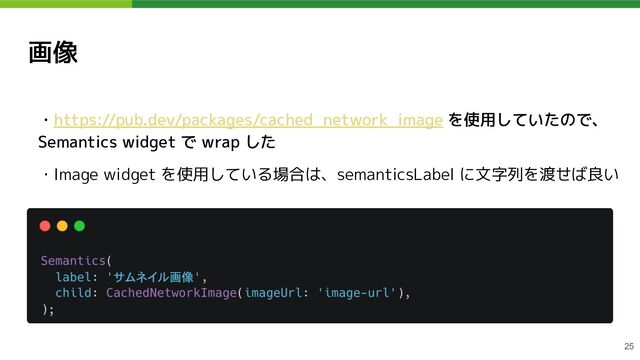 画像
・https://pub.dev/packages/cached_network_image を使用していたので、
Semantics widget で wrap した
・Image widget を使用している場合は、semanticsLabel に文字列を渡せば良い
25
