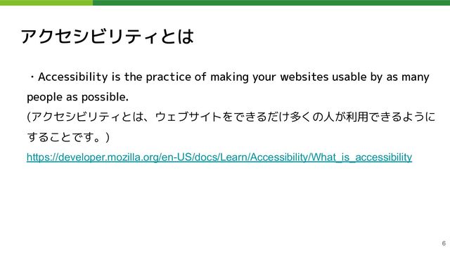 アクセシビリティとは
・Accessibility is the practice of making your websites usable by as many
people as possible.
(アクセシビリティとは、ウェブサイトをできるだけ多くの人が利用できるように
することです。)
https://developer.mozilla.org/en-US/docs/Learn/Accessibility/What_is_accessibility 
6
