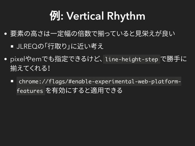 例: Vertical Rhythm
要素の高さは一定幅の倍数で揃っていると見栄えが良い
JLREQ
の
「行取り」
に近い考え
pixel
やem
でも指定できるけど、line-height-step
で勝手に
揃えてくれる！
chrome://flags/#enable-experimental-web-platform-
features
を有効にすると適用できる
