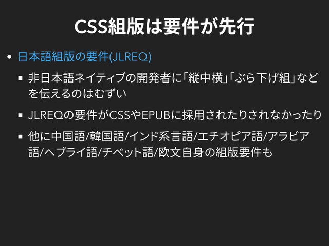 CSS
組版は要件が先行
非日本語ネイティブの開発者に
「縦中横」
「ぶら下げ組」
など
を伝えるのはむずい
JLREQ
の要件がCSS
やEPUB
に採用されたりされなかったり
他に中国語/
韓国語/
インド系言語/
エチオピア語/
アラビア
語/
ヘブライ語/
チベット語/
欧文自身の組版要件も
日本語組版の要件(JLREQ)
