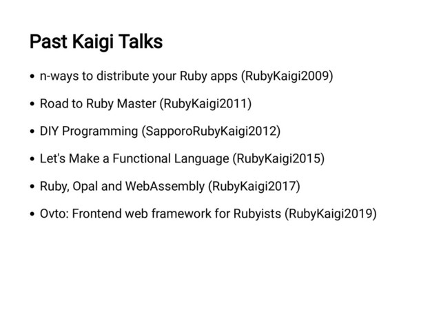 Past Kaigi Talks
n-ways to distribute your Ruby apps (RubyKaigi2009)
Road to Ruby Master (RubyKaigi2011)
DIY Programming (SapporoRubyKaigi2012)
Let's Make a Functional Language (RubyKaigi2015)
Ruby, Opal and WebAssembly (RubyKaigi2017)
Ovto: Frontend web framework for Rubyists (RubyKaigi2019)
