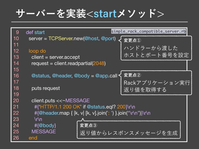 9 def start

10 server = TCPServer.new(@host, @port)

11 

12 loop do

13 client = server.accept

14 request = client.readpartial(2048)

15 

16 @status, @header, @body = @app.call

17 

18 puts request

19 

20 client.puts <<~MESSAGE

21 #{‘HTTP/1.1 200 OK’ if @status.eql? 200}\r\n

22 #{@header.map { |k, v| [k, v].join(’: ’) }.join(“\r\n”)}\r\n

23 \r\n

24 #{@body}

25 MESSAGE

26 end
simple_rack_compatible_server.rb
มߋ఺ᶄ
3BDLΞϓϦέʔγϣϯ࣮ߦ
ฦΓ஋Λऔಘ͢Δ
มߋ఺ᶅ
ฦΓ஋͔ΒϨεϙϯεϝοηʔδΛੜ੒
αʔόʔΛ࣮૷TUBSUϝιου
มߋ఺ᶃ
ϋϯυϥʔ͔Β౉ͨ͠
ϗετͱϙʔτ൪߸Λઃఆ
