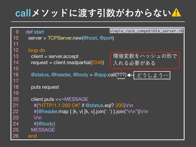 9 def start

10 server = TCPServer.new(@host, @port)

11 

12 loop do

13 client = server.accept

14 request = client.readpartial(2048)

15 

16 @status, @header, @body = @app.call(???)

17 

18 puts request

19 

20 client.puts <<~MESSAGE

21 #{‘HTTP/1.1 200 OK’ if @status.eql? 200}\r\n

22 #{@header.map { |k, v| [k, v].join(’: ’) }.join(“\r\n”)}\r\n

23 \r\n

24 #{@body}

25 MESSAGE

26 end
simple_rack_compatible_server.rb
Ͳ͏͠Α͏ʜ
DBMMϝιουʹ౉͢Ҿ਺͕Θ͔Βͳ͍⚠
؀ڥม਺ΛϋογϡͷܗͰ
ೖΕΔඞཁ͕͋Δ
