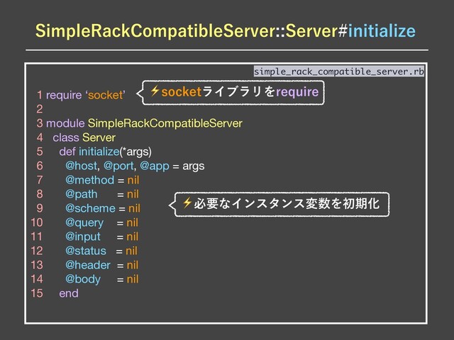 1 require ‘socket’

2 

3 module SimpleRackCompatibleServer

4 class Server

5 def initialize(*args)

6 @host, @port, @app = args

7 @method = nil

8 @path = nil

9 @scheme = nil

10 @query = nil

11 @input = nil

12 @status = nil

13 @header = nil

14 @body = nil

15 end
simple_rack_compatible_server.rb
4JNQMF3BDL$PNQBUJCMF4FSWFS4FSWFSJOJUJBMJ[F
⚡TPDLFUϥΠϒϥϦΛSFRVJSF
⚡ඞཁͳΠϯελϯεม਺ΛॳظԽ
