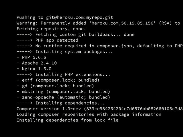 Pushing to git@heroku.com:myrepo.git
Warning: Permanently added 'heroku.com,50.19.85.156' (RSA) to t
Fetching repository, done.
-----> Fetching custom git buildpack... done
-----> PHP app detected
-----> No runtime required in composer.json, defaulting to PHP
-----> Installing system packages...
- PHP 5.6.6
- Apache 2.4.10
- Nginx 1.6.0
-----> Installing PHP extensions...
- exif (composer.lock; bundled)
- gd (composer.lock; bundled)
- mbstring (composer.lock; bundled)
- zend-opcache (automatic; bundled)
-----> Installing dependencies...
Composer version 1.0-dev (833ce984264204e7d6576ab082660105c7d8f
Loading composer repositories with package information
Installing dependencies from lock file
