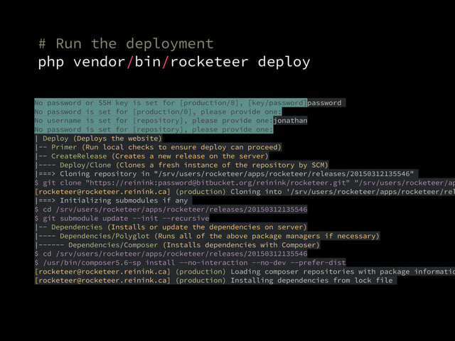 # Run the deployment
php vendor/bin/rocketeer deploy
No password or SSH key is set for [production/0], [key/password]password
No password is set for [production/0], please provide one:
No username is set for [repository], please provide one:jonathan
No password is set for [repository], please provide one:
| Deploy (Deploys the website)
|-- Primer (Run local checks to ensure deploy can proceed)
|-- CreateRelease (Creates a new release on the server)
|---- Deploy/Clone (Clones a fresh instance of the repository by SCM)
|===> Cloning repository in "/srv/users/rocketeer/apps/rocketeer/releases/20150312135546"
$ git clone "https://reinink:password@bitbucket.org/reinink/rocketeer.git" "/srv/users/rocketeer/ap
[rocketeer@rocketeer.reinink.ca] (production) Cloning into '/srv/users/rocketeer/apps/rocketeer/rel
|===> Initializing submodules if any
$ cd /srv/users/rocketeer/apps/rocketeer/releases/20150312135546
$ git submodule update --init --recursive
|-- Dependencies (Installs or update the dependencies on server)
|---- Dependencies/Polyglot (Runs all of the above package managers if necessary)
|------ Dependencies/Composer (Installs dependencies with Composer)
$ cd /srv/users/rocketeer/apps/rocketeer/releases/20150312135546
$ /usr/bin/composer5.6-sp install --no-interaction --no-dev --prefer-dist
[rocketeer@rocketeer.reinink.ca] (production) Loading composer repositories with package informatio
[rocketeer@rocketeer.reinink.ca] (production) Installing dependencies from lock file
