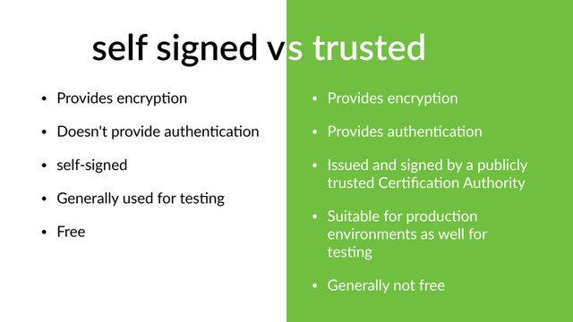 self signed vs trusted
• Provides encryp?on
• Provides authen?ca?on
• Issued and signed by a publicly
trusted Cer?ﬁca?on Authority
• Suitable for produc?on
environments as well for
tes?ng
• Generally not free
• Provides encryp?on
• Doesn't provide authen?ca?on
• self-signed
• Generally used for tes?ng
• Free
