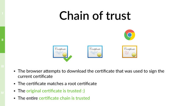 Chain of trust
• The browser aTempts to download the cer?ﬁcate that was used to sign the
current cer?ﬁcate
• The cer?ﬁcate matches a root cer?ﬁcate
• The original cer>ﬁcate is trusted :)
• The en?re cer>ﬁcate chain is trusted
3
IV
III
II
I
