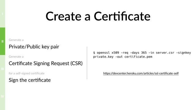 Create a Cer>ﬁcate
Generate a 
Private/Public key pair
Generate a 
Cer?ﬁcate Signing Request (CSR)
for a self-signed cer?ﬁcate 
Sign the cer?ﬁcate
$ openssl x509 -req -days 365 -in server.csr -signkey
private.key -out certificate.pem
hTps:/
/devcenter.heroku.com/ar?cles/ssl-cer?ﬁcate-self
IV
III
II
I

