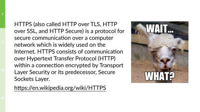 HTTPS (also called HTTP over TLS, HTTP
over SSL, and HTTP Secure) is a protocol for
secure communica?on over a computer
network which is widely used on the
Internet. HTTPS consists of communica?on
over Hypertext Transfer Protocol (HTTP)
within a connec?on encrypted by Transport
Layer Security or its predecessor, Secure
Sockets Layer.
hTps:/
/en.wikipedia.org/wiki/HTTPS
IV
III
II
I
