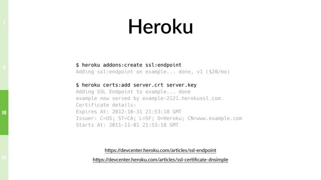 Heroku
$ heroku addons:create ssl:endpoint
Adding ssl:endpoint on example... done, v1 ($20/mo)
$ heroku certs:add server.crt server.key
Adding SSL Endpoint to example... done
example now served by example-2121.herokussl.com.
Certificate details:
Expires At: 2012-10-31 21:53:18 GMT
Issuer: C=US; ST=CA; L=SF; O=Heroku; CN=www.example.com
Starts At: 2011-11-01 21:53:18 GMT
hTps:/
/devcenter.heroku.com/ar?cles/ssl-endpoint
hTps:/
/devcenter.heroku.com/ar?cles/ssl-cer?ﬁcate-dnsimple
IV
III
II
I
