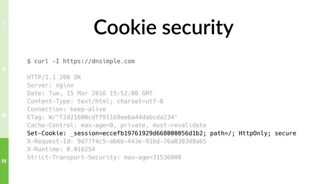 Cookie security
$ curl -I https://dnsimple.com
HTTP/1.1 200 OK
Server: nginx
Date: Tue, 15 Mar 2016 15:52:08 GMT
Content-Type: text/html; charset=utf-8
Connection: keep-alive
ETag: W/"f2d21600cdff911b9ee6a44dabcda234"
Cache-Control: max-age=0, private, must-revalidate
Set-Cookie: _session=eccefb19761929d668000056d1b2; path=/; HttpOnly; secure
X-Request-Id: 9d77f4c5-ab6b-443e-91bd-76a0383d8ab5
X-Runtime: 0.016254
Strict-Transport-Security: max-age=31536000
IV
III
II
I
