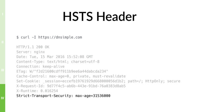 HSTS Header
$ curl -I https://dnsimple.com
HTTP/1.1 200 OK
Server: nginx
Date: Tue, 15 Mar 2016 15:52:08 GMT
Content-Type: text/html; charset=utf-8
Connection: keep-alive
ETag: W/"f2d21600cdff911b9ee6a44dabcda234"
Cache-Control: max-age=0, private, must-revalidate
Set-Cookie: _session=eccefb19761929d668000056d1b2; path=/; HttpOnly; secure
X-Request-Id: 9d77f4c5-ab6b-443e-91bd-76a0383d8ab5
X-Runtime: 0.016254
Strict-Transport-Security: max-age=31536000
IV
III
II
I
