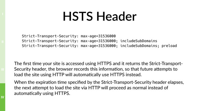 HSTS Header
The ﬁrst ?me your site is accessed using HTTPS and it returns the Strict-Transport-
Security header, the browser records this informa?on, so that future aTempts to
load the site using HTTP will automa?cally use HTTPS instead.
When the expira?on ?me speciﬁed by the Strict-Transport-Security header elapses,
the next aTempt to load the site via HTTP will proceed as normal instead of
automa?cally using HTTPS.
Strict-Transport-Security: max-age=31536000
Strict-Transport-Security: max-age=31536000; includeSubDomains
Strict-Transport-Security: max-age=31536000; includeSubDomains; preload
IV
III
II
I
