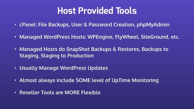 Host Provided Tools
• cPanel: File Backups, User & Password Creation, phpMyAdmin
• Managed WordPress Hosts: WPEngine, FlyWheel, SiteGround, etc.
• Managed Hosts do SnapShot Backups & Restores, Backups to
Staging, Staging to Production
• Usually Manage WordPress Updates
• Almost always include SOME level of UpTime Monitoring
• Reseller Tools are MORE Flexible
