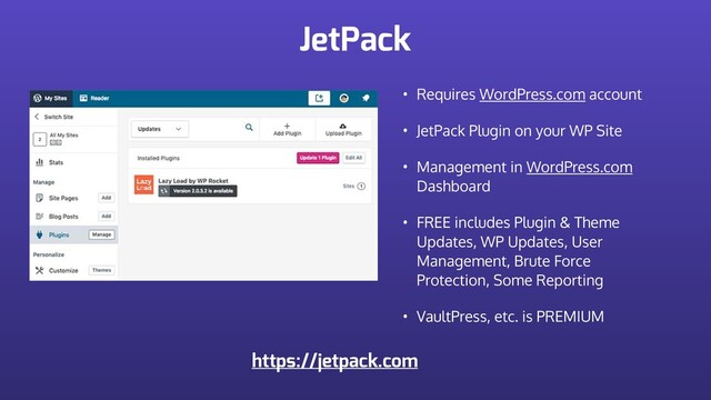 JetPack
• Requires WordPress.com account
• JetPack Plugin on your WP Site
• Management in WordPress.com
Dashboard
• FREE includes Plugin & Theme
Updates, WP Updates, User
Management, Brute Force
Protection, Some Reporting
• VaultPress, etc. is PREMIUM
https://jetpack.com

