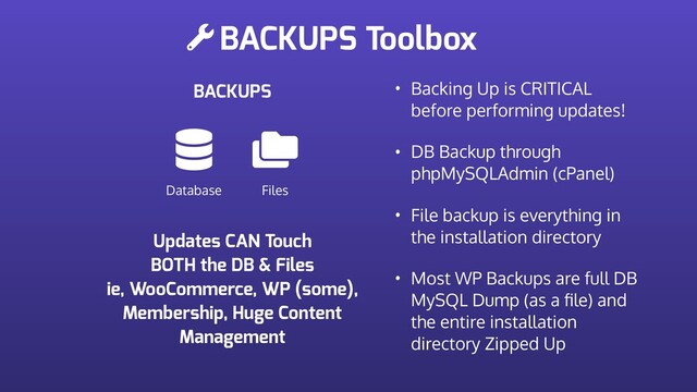 BACKUPS Toolbox
BACKUPS
Database Files
• Backing Up is CRITICAL
before performing updates!
• DB Backup through
phpMySQLAdmin (cPanel)
• File backup is everything in
the installation directory
• Most WP Backups are full DB
MySQL Dump (as a ﬁle) and
the entire installation
directory Zipped Up
Updates CAN Touch
BOTH the DB & Files
ie, WooCommerce, WP (some),
Membership, Huge Content
Management
