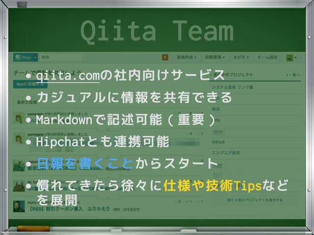 Qiita Team
•qiita.comの社内向けサービス
•カジュアルに情報を共有できる
•Markdownで記述可能（重要）
•Hipchatとも連携可能
•日報を書くことからスタート
•慣れてきたら徐々に仕様や技術Tipsなど
を展開

