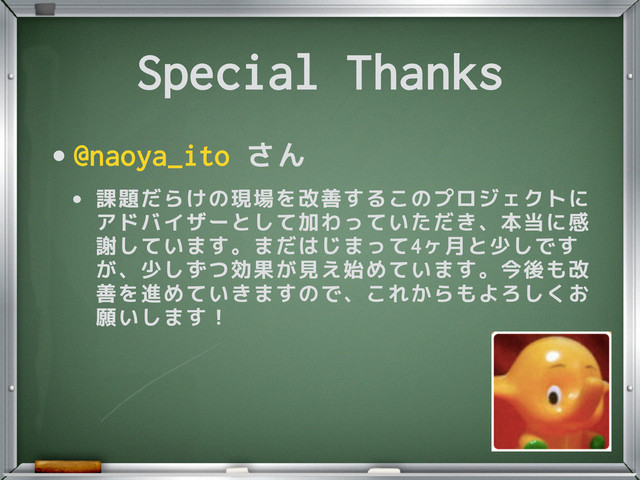 Special Thanks
•@naoya_ito さん
• 課題だらけの現場を改善するこのプロジェクトに
アドバイザーとして加わっていただき、本当に感
謝しています。まだはじまって4ヶ月と少しです
が、少しずつ効果が見え始めています。今後も改
善を進めていきますので、これからもよろしくお
願いします！
