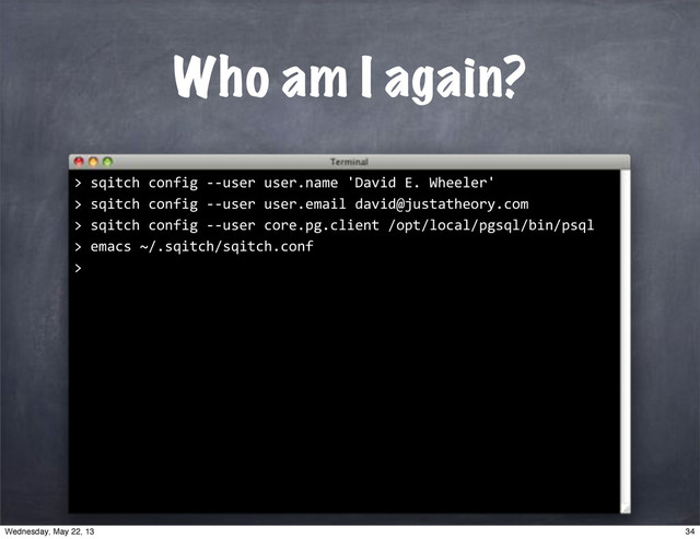 Who am I again?
""sqitch"config"**user"user.email"david@justatheory.com
>
""sqitch"config"**user"core.pg.client"/opt/local/pgsql/bin/psql
>
""sqitch"config"**user"user.name"'David"E."Wheeler'
>
""emacs"~/.sqitch/sqitch.conf
>
>
34
Wednesday, May 22, 13
