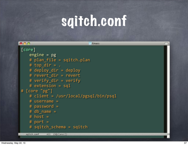 sqitch.conf
sqitch.conf
[core]
" engine"="pg
" #"plan_file"="sqitch.plan
" #"top_dir"=".
" #"deploy_dir"="deploy
" #"revert_dir"="revert
" #"verify_dir"="verify
" #"extension"="sql
#"[core""pg"]
" #"client"="/usr/local/pgsql/bin/psql
" #"username"="
" #"password"="
" #"db_name"="
" #"host"="
" #"port"="
" #"sqitch_schema"="sqitch
37
Wednesday, May 22, 13
