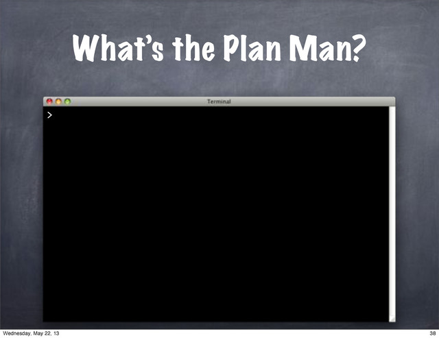 What’s the Plan Man?
>
38
Wednesday, May 22, 13
