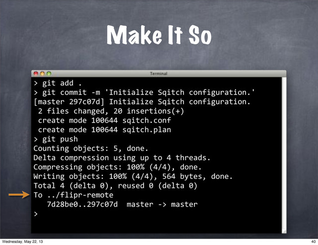 Make It So
>
""git"add".
>"git"commit"*m"'Initialize"Sqitch"configuration.'
[master"297c07d]"Initialize"Sqitch"configuration.
"2"files"changed,"20"insertions(+)
"create"mode"100644"sqitch.conf
"create"mode"100644"sqitch.plan
>
""git"push
Counting"objects:"5,"done.
Delta"compression"using"up"to"4"threads.
Compressing"objects:"100%"(4/4),"done.
Writing"objects:"100%"(4/4),"564"bytes,"done.
Total"4"(delta"0),"reused"0"(delta"0)
To"../flipr*remote
"""7d28be0..297c07d""master"*>"master
>
40
Wednesday, May 22, 13
