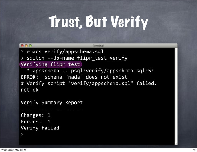 Trust, But Verify
>
""emacs"verify/appschema.sql
>
""sqitch"**db*name"flipr_test"verify
Verifying"flipr_test
""*"appschema".."psql:verify/appschema.sql:5:"
ERROR:""schema""nada""does"not"exist
#"Verify"script""verify/appschema.sql""failed.
not"ok
Verify"Summary"Report
*********************
Changes:"1
Errors:""1
Verify"failed
>
48
Wednesday, May 22, 13
