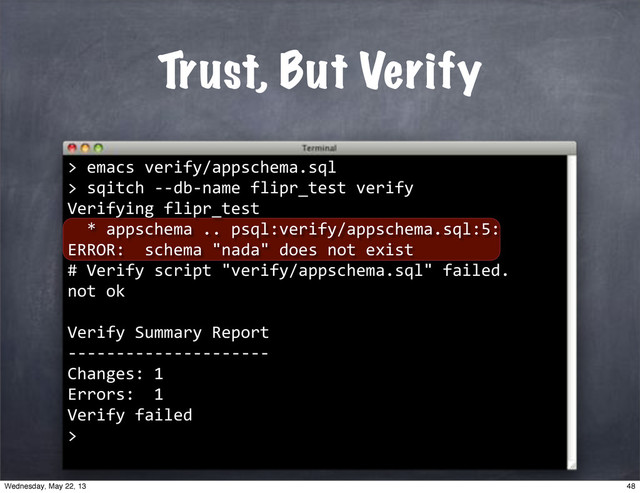 Trust, But Verify
>
""emacs"verify/appschema.sql
>
""sqitch"**db*name"flipr_test"verify
Verifying"flipr_test
""*"appschema".."psql:verify/appschema.sql:5:"
ERROR:""schema""nada""does"not"exist
#"Verify"script""verify/appschema.sql""failed.
not"ok
Verify"Summary"Report
*********************
Changes:"1
Errors:""1
Verify"failed
>
48
Wednesday, May 22, 13
