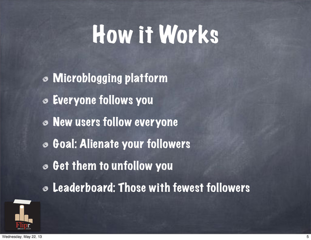 How it Works
Microblogging platform
Everyone follows you
New users follow everyone
Goal: Alienate your followers
Get them to unfollow you
Leaderboard: Those with fewest followers
antisocial network
5
Wednesday, May 22, 13
