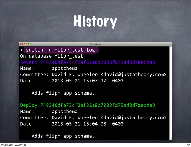 History
>
>"sqitch"*d"flipr_test"log
On"database"flipr_test
Revert"748346dfe73cf2af32a8b7088fd75ad8d7aecda3
Name:""""""appschema
Committer:"David"E."Wheeler"
Date:""""""2013*05*21"15:07:07"*0400
""""Adds"flipr"app"schema.
Deploy"748346dfe73cf2af32a8b7088fd75ad8d7aecda3
Name:""""""appschema
Committer:"David"E."Wheeler"
Date:""""""2013*05*21"15:04:08"*0400
""""Adds"flipr"app"schema.
52
Wednesday, May 22, 13
