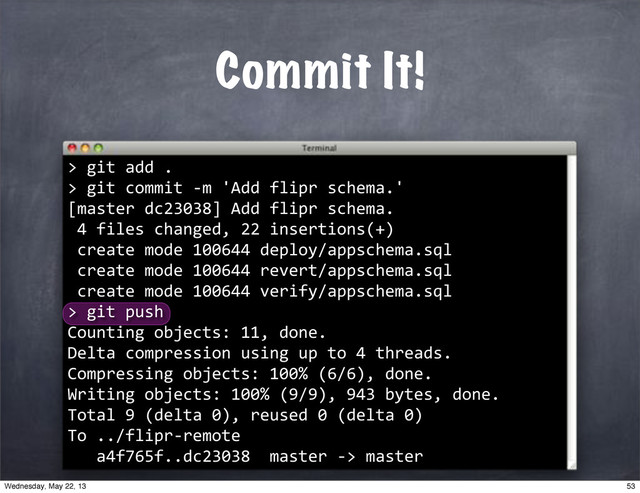 Commit It!
>
""git"add".
>"git"commit"*m"'Add"flipr"schema.'
[master"dc23038]"Add"flipr"schema.
"4"files"changed,"22"insertions(+)
"create"mode"100644"deploy/appschema.sql
"create"mode"100644"revert/appschema.sql
"create"mode"100644"verify/appschema.sql
>
""git"push
Counting"objects:"11,"done.
Delta"compression"using"up"to"4"threads.
Compressing"objects:"100%"(6/6),"done.
Writing"objects:"100%"(9/9),"943"bytes,"done.
Total"9"(delta"0),"reused"0"(delta"0)
To"../flipr*remote
"""a4f765f..dc23038""master"*>"master
53
Wednesday, May 22, 13
