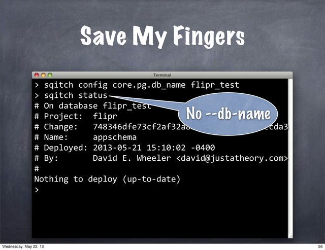 Save My Fingers
>
""sqitch"config"core.pg.db_name"flipr_test
>
""sqitch"status
#"On"database"flipr_test
#"Project:""flipr
#"Change:"""748346dfe73cf2af32a8b7088fd75ad8d7aecda3
#"Name:"""""appschema
#"Deployed:"2013*05*21"15:10:02"*0400
#"By:"""""""David"E."Wheeler"
#"
Nothing"to"deploy"(up*to*date)
>
No --db-name
56
Wednesday, May 22, 13
