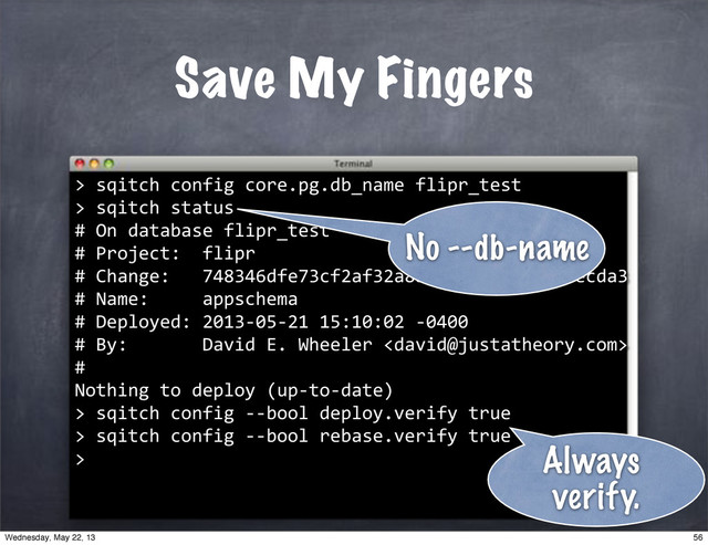 Save My Fingers
>
""sqitch"config"core.pg.db_name"flipr_test
>
""sqitch"status
#"On"database"flipr_test
#"Project:""flipr
#"Change:"""748346dfe73cf2af32a8b7088fd75ad8d7aecda3
#"Name:"""""appschema
#"Deployed:"2013*05*21"15:10:02"*0400
#"By:"""""""David"E."Wheeler"
#"
Nothing"to"deploy"(up*to*date)
>
No --db-name
>"sqitch"config"**bool"deploy.verify"true
>"sqitch"config"**bool"rebase.verify"true
> Always
verify.
56
Wednesday, May 22, 13
