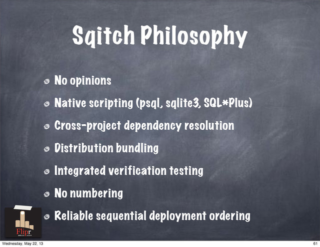 Sqitch Philosophy
No opinions
Native scripting (psql, sqlite3, SQL*Plus)
Cross-project dependency resolution
Distribution bundling
Integrated verification testing
No numbering
Reliable sequential deployment ordering
antisocial network
61
Wednesday, May 22, 13
