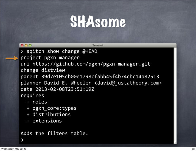 SHAsome
>
""sqitch"show"change"@HEAD
project"pgxn_manager
uri"https://github.com/pgxn/pgxn*manager.git
change"distview
parent"39d7e105cb00e1798cfabb45f4b74cbc14a82513
planner"David"E."Wheeler"
date"2013*02*08T23:51:19Z
requires
""+"roles
""+"pgxn_core:types
""+"distributions
""+"extensions
Adds"the"filters"table.
>
63
Wednesday, May 22, 13

