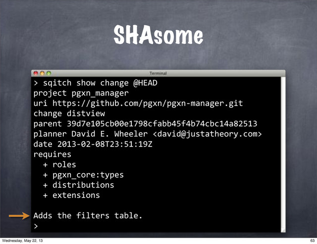 SHAsome
>
""sqitch"show"change"@HEAD
project"pgxn_manager
uri"https://github.com/pgxn/pgxn*manager.git
change"distview
parent"39d7e105cb00e1798cfabb45f4b74cbc14a82513
planner"David"E."Wheeler"
date"2013*02*08T23:51:19Z
requires
""+"roles
""+"pgxn_core:types
""+"distributions
""+"extensions
Adds"the"filters"table.
>
63
Wednesday, May 22, 13
