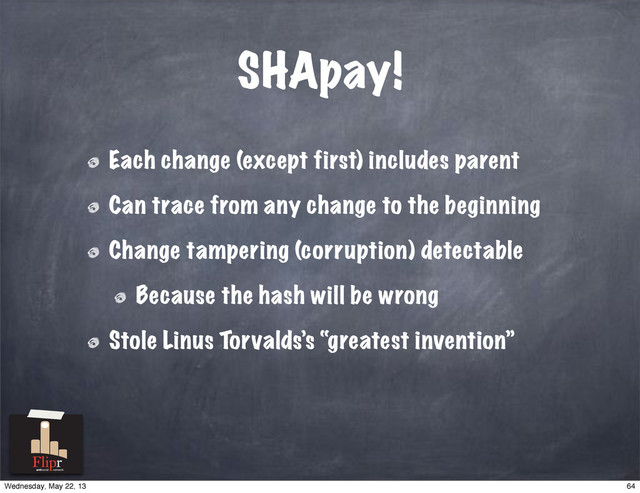 SHApay!
Each change (except first) includes parent
Can trace from any change to the beginning
Change tampering (corruption) detectable
Because the hash will be wrong
Stole Linus Torvalds’s “greatest invention”
antisocial network
64
Wednesday, May 22, 13
