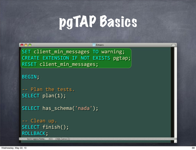 test/appschema.
pgTAP Basics
SET"client_min_messages"TO"warning;
CREATE"EXTENSION"IF"NOT"EXISTS"pgtap;
RESET"client_min_messages;
BEGIN;
**"Plan"the"tests.
SELECT"plan(1);
SELECT"has_schema('nada');
**"Clean"up.
SELECT"finish();
ROLLBACK;
68
Wednesday, May 22, 13
