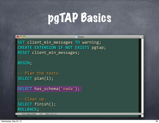 test/appschema.
pgTAP Basics
SET"client_min_messages"TO"warning;
CREATE"EXTENSION"IF"NOT"EXISTS"pgtap;
RESET"client_min_messages;
BEGIN;
**"Plan"the"tests.
SELECT"plan(1);
SELECT"has_schema('nada');
**"Clean"up.
SELECT"finish();
ROLLBACK;
68
Wednesday, May 22, 13
