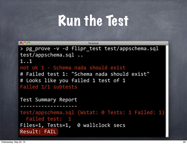 >
Run the Test
""pg_prove"*v"*d"flipr_test"test/appschema.sql
test/appschema.sql".."
1..1
not"ok"1"*"Schema"nada"should"exist
#"Failed"test"1:""Schema"nada"should"exist"
#"Looks"like"you"failed"1"test"of"1
Failed"1/1"subtests"
Test"Summary"Report
*******************
test/appschema.sql"(Wstat:"0"Tests:"1"Failed:"1)
""Failed"test:""1
Files=1,"Tests=1,""0"wallclock"secs
Result:"FAIL
69
Wednesday, May 22, 13
