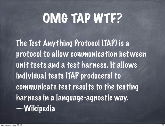 OMG TAP WTF?
The Test Anything Protocol (TAP) is a
protocol to allow communication between
unit tests and a test harness. It allows
individual tests (TAP producers) to
communicate test results to the testing
harness in a language-agnostic way.
—Wikipedia
72
Wednesday, May 22, 13
