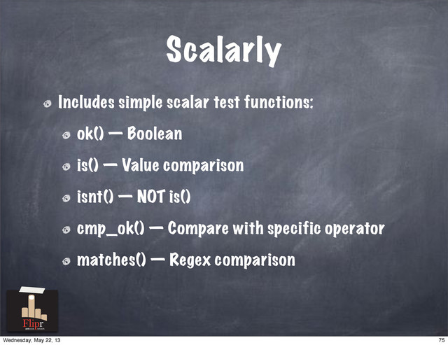 Scalarly
Includes simple scalar test functions:
ok() — Boolean
is() — Value comparison
isnt() — NOT is()
cmp_ok() — Compare with specific operator
matches() — Regex comparison
antisocial network
75
Wednesday, May 22, 13
