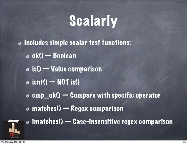 Scalarly
Includes simple scalar test functions:
ok() — Boolean
is() — Value comparison
isnt() — NOT is()
cmp_ok() — Compare with specific operator
matches() — Regex comparison
imatches() — Case-insensitive regex comparison
antisocial network
75
Wednesday, May 22, 13
