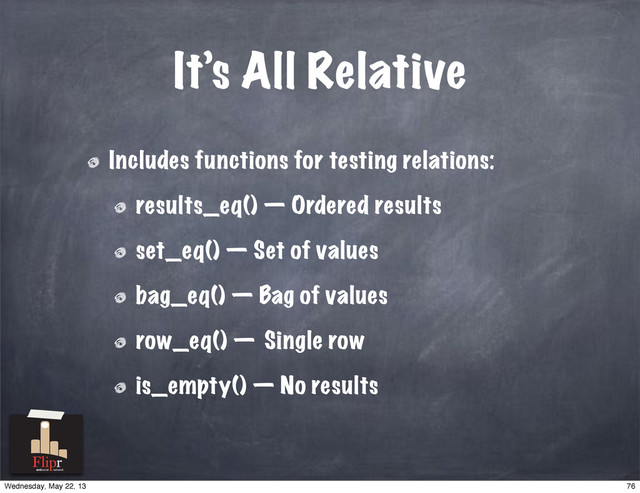 It’s All Relative
Includes functions for testing relations:
results_eq() — Ordered results
set_eq() — Set of values
bag_eq() — Bag of values
row_eq() — Single row
is_empty() — No results
antisocial network
76
Wednesday, May 22, 13
