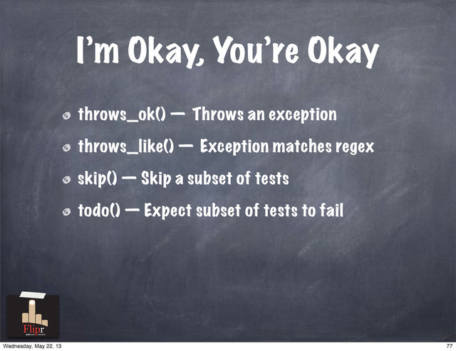 I’m Okay, You’re Okay
throws_ok() — Throws an exception
throws_like() — Exception matches regex
skip() — Skip a subset of tests
todo() — Expect subset of tests to fail
antisocial network
77
Wednesday, May 22, 13

