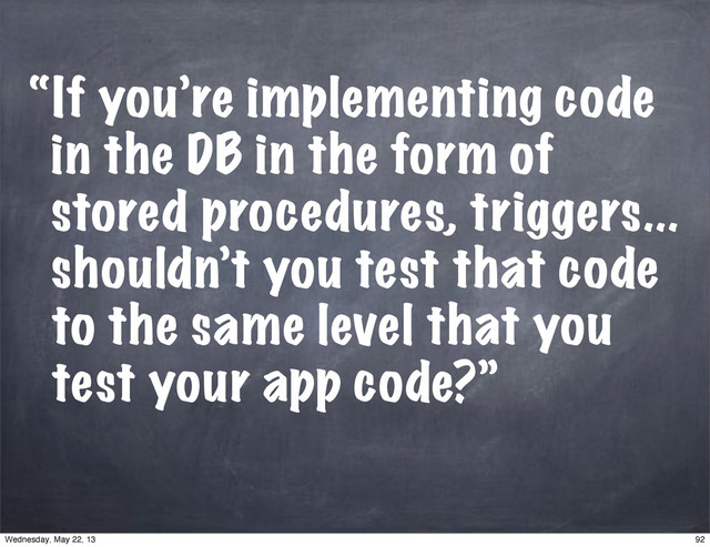 “If you’re implementing code
in the DB in the form of
stored procedures, triggers...
shouldn’t you test that code
to the same level that you
test your app code?”
92
Wednesday, May 22, 13
