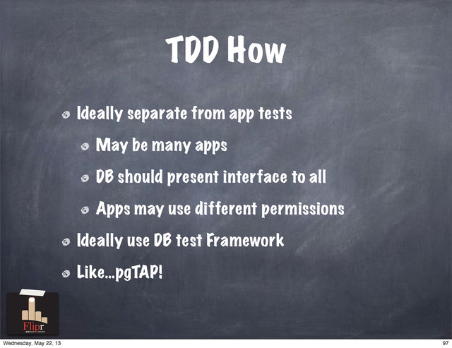 TDD How
Ideally separate from app tests
May be many apps
DB should present interface to all
Apps may use different permissions
Ideally use DB test Framework
Like…pgTAP!
antisocial network
97
Wednesday, May 22, 13
