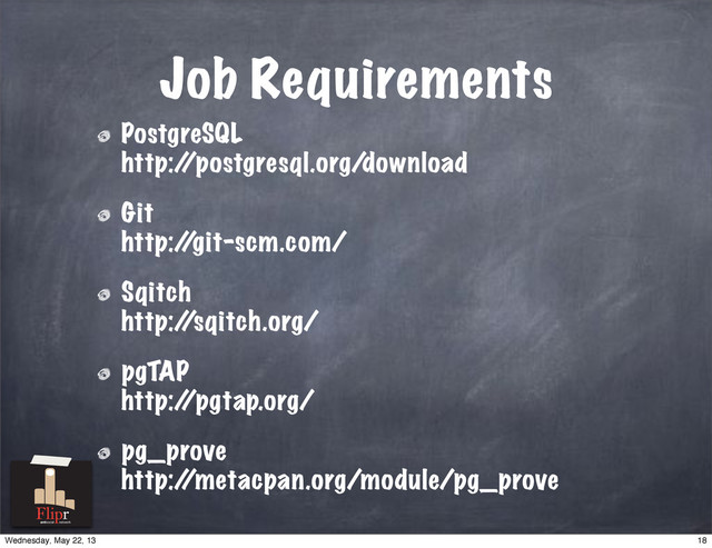 Job Requirements
PostgreSQL
http:/
/postgresql.org/download
Git
http:/
/git-scm.com/
Sqitch
http:/
/sqitch.org/
pgTAP
http:/
/pgtap.org/
pg_prove
http:/
/metacpan.org/module/pg_prove
antisocial network
18
Wednesday, May 22, 13
